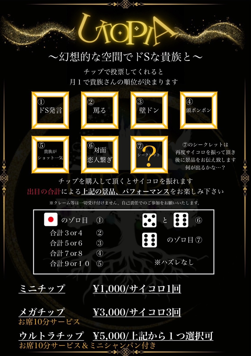 幻想的な空間でドSな貴族と。チップで投票してくれると月1で貴族さんの順位が決まります。景品は、①ドS発言、②罵る、③壁ドン、④頭ポンポン、⑤貴族がショット一気、⑥対面恋人繋ぎ、⑦シークレット。⑦のシークレットは再度サイコロを振っていただき、後に景品をお伝えいたします。チップを購入していただくとサイコロを振れます。出目の合計による上記の景品、パフォーマンスをお楽しみください。※クレーム等は一切受け付けません。自己責任でのご参加をお願いいたします。出目と景品の対応は、1のゾロ目が①、合計3または4が②、合計5または6が③、合計7または8が④、合計9または10が⑤、5と6が⑥、6のゾロ目が⑦。ハズレなし。料金は、ミニチップ1,000円でサイコロ1回。メガチップ3,000円でサイコロ3回、お席10分サービス付き。ウルトラチップ5,000円で上記から1つ選択可、お席10分サービスとミニシャンパン付き。